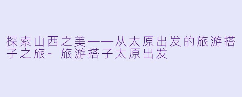 探索山西之美——从太原出发的旅游搭子之旅-旅游搭子太原出发
