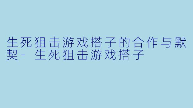 生死狙击游戏搭子的合作与默契-生死狙击游戏搭子