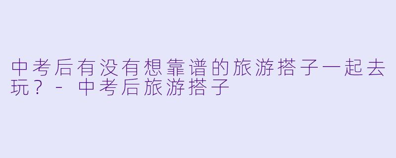 中考后有没有想靠谱的旅游搭子一起去玩？