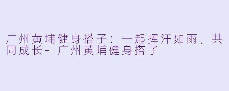 广州黄埔健身搭子：一起挥汗如雨，共同成长-广州黄埔健身搭子