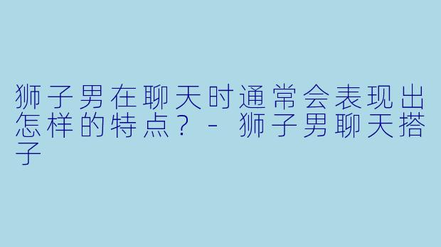 狮子男在聊天时通常会表现出怎样的特点？