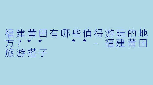 福建莆田有哪些值得游玩的地方?** **