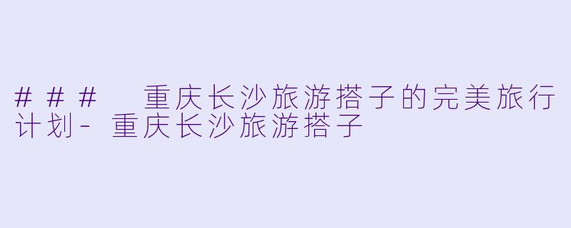 ### 重庆长沙旅游搭子的完美旅行计划