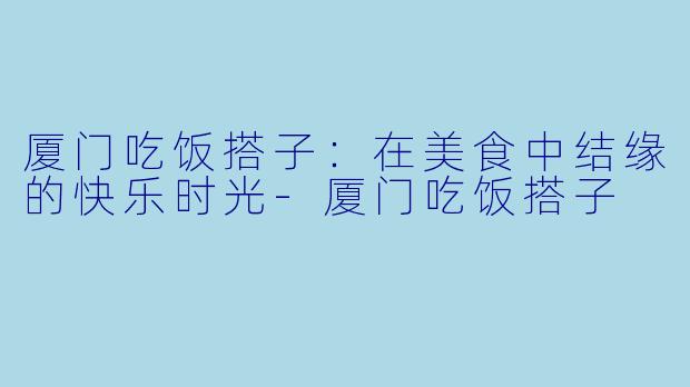 厦门吃饭搭子：在美食中结缘的快乐时光-厦门吃饭搭子
