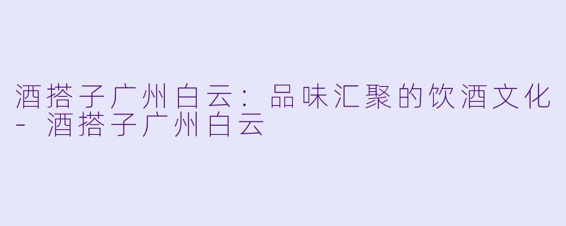 酒搭子广州白云：品味汇聚的饮酒文化-酒搭子广州白云