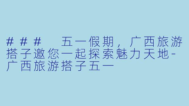 ### 五一假期，广西旅游搭子邀您一起探索魅力天地-广西旅游搭子五一