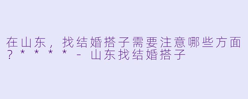 在山东,找结婚搭子需要注意哪些方面?****