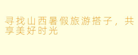 寻找山西暑假旅游搭子，共享美好时光