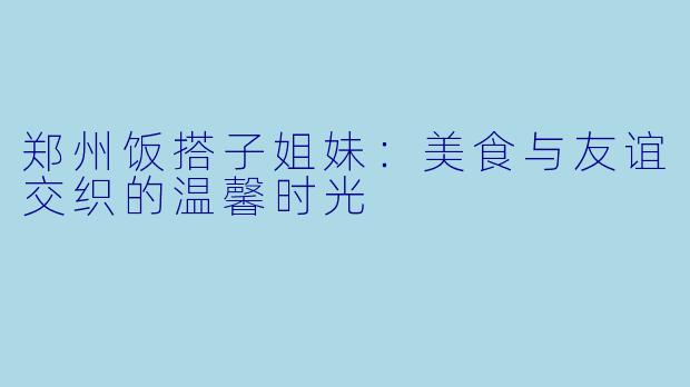 郑州饭搭子姐妹:美食与友谊交织的温馨时光
