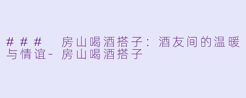 ### 房山喝酒搭子：酒友间的温暖与情谊-房山喝酒搭子