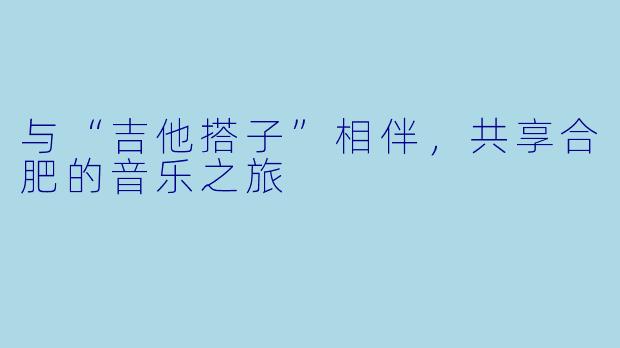 与“吉他搭子”相伴,共享合肥的音乐之旅