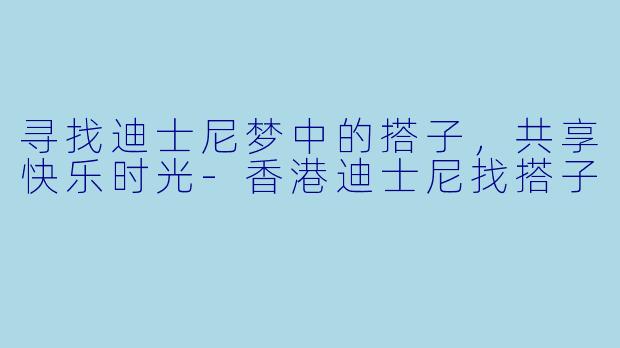 寻找迪士尼梦中的搭子，共享快乐时光-香港迪士尼找搭子