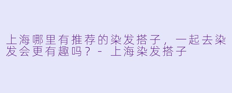 上海哪里有推荐的染发搭子，一起去染发会更有趣吗？