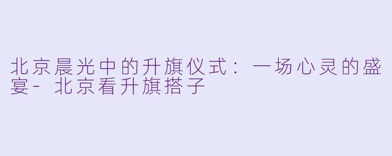 北京晨光中的升旗仪式：一场心灵的盛宴-北京看升旗搭子