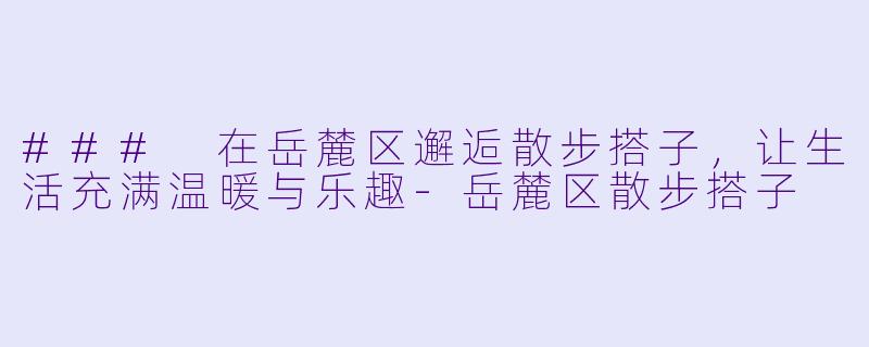 ### 在岳麓区邂逅散步搭子，让生活充满温暖与乐趣-岳麓区散步搭子