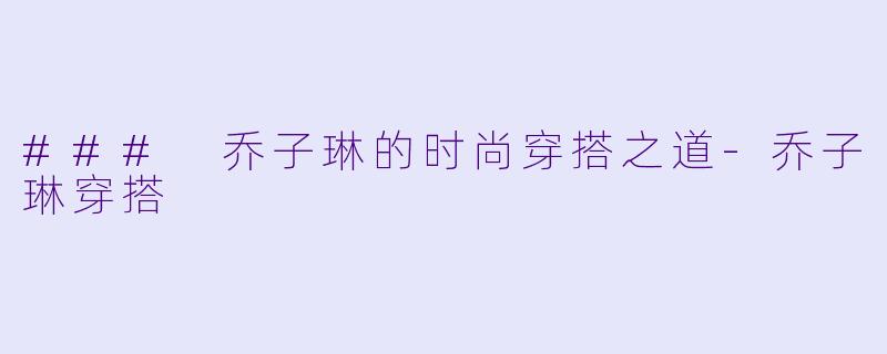 ### 乔子琳的时尚穿搭之道-乔子琳穿搭