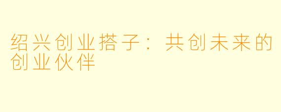 绍兴创业搭子：共创未来的创业伙伴