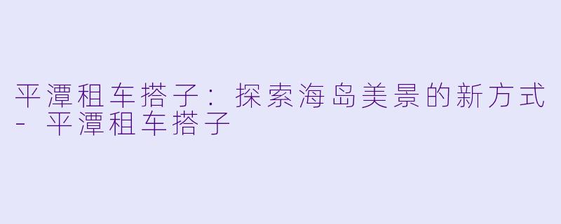 平潭租车搭子：探索海岛美景的新方式-平潭租车搭子
