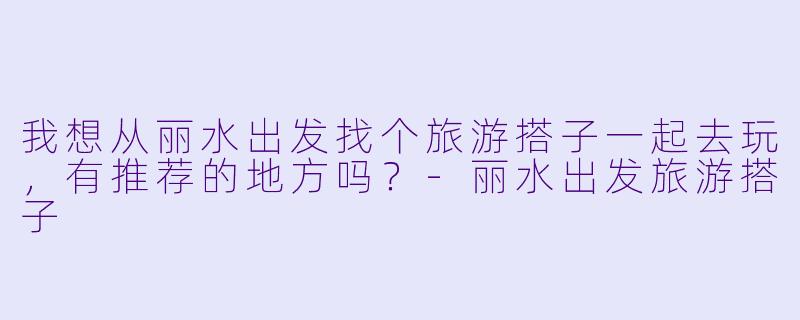 我想从丽水出发找个旅游搭子一起去玩，有推荐的地方吗？