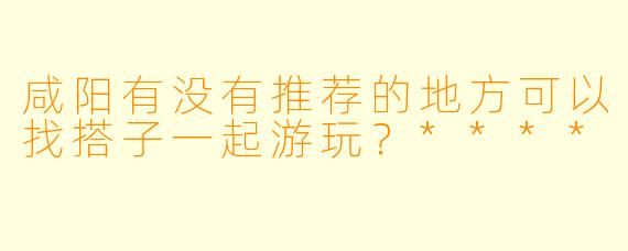 咸阳有没有推荐的地方可以找搭子一起游玩?****