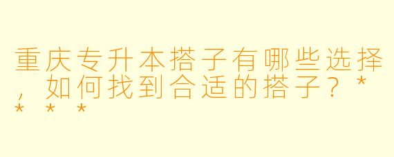 重庆专升本搭子有哪些选择,如何找到合适的搭子?****
