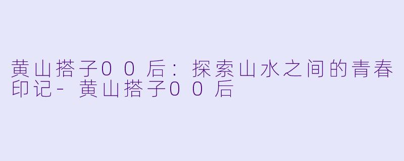 黄山搭子00后:探索山水之间的青春印记