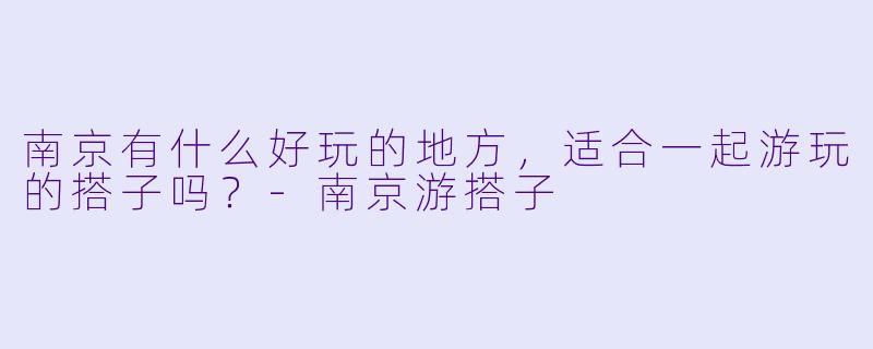 南京有什么好玩的地方，适合一起游玩的搭子吗？-南京游搭子