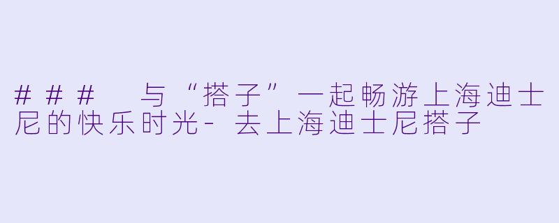 ### 与“搭子”一起畅游上海迪士尼的快乐时光