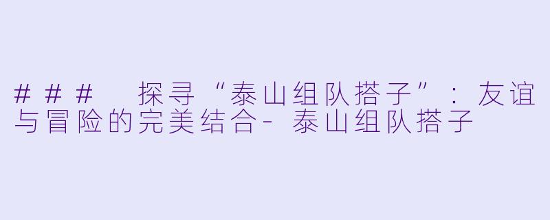 ### 探寻“泰山组队搭子”：友谊与冒险的完美结合-泰山组队搭子