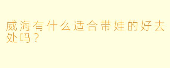 威海有什么适合带娃的好去处吗？  