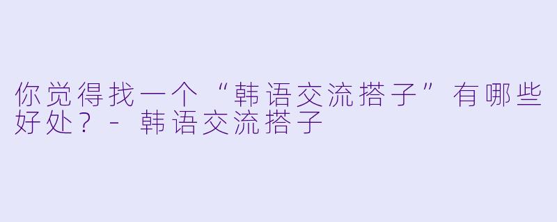 你觉得找一个“韩语交流搭子”有哪些好处？