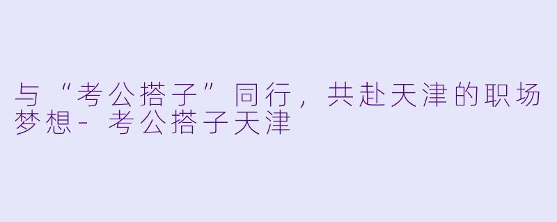 与“考公搭子”同行，共赴天津的职场梦想-考公搭子天津