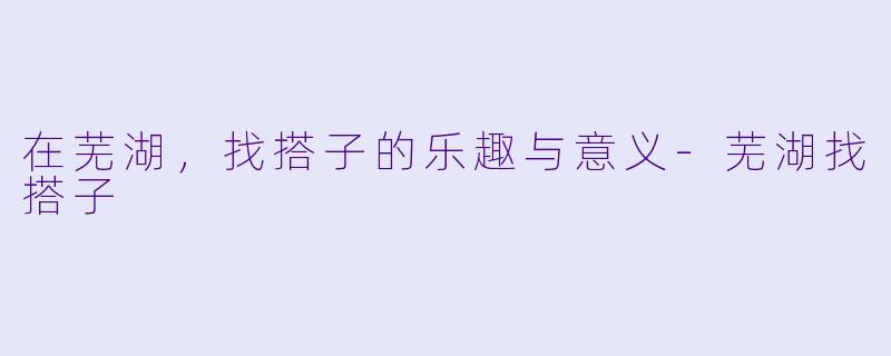在芜湖，找搭子的乐趣与意义-芜湖找搭子