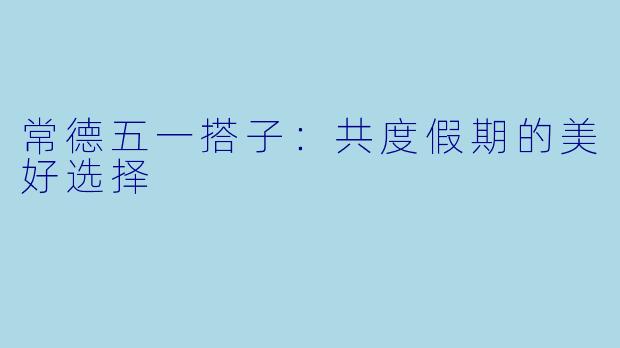 常德五一搭子：共度假期的美好选择