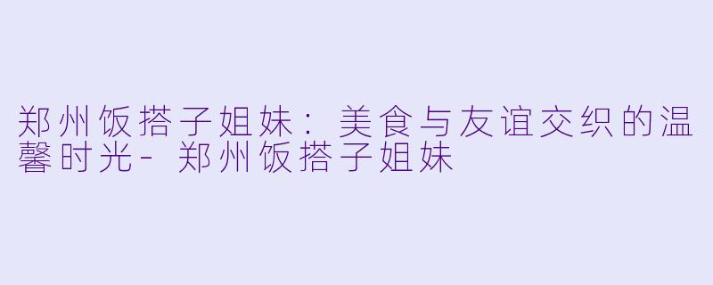 郑州饭搭子姐妹：美食与友谊交织的温馨时光-郑州饭搭子姐妹