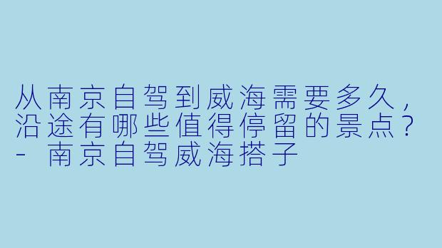 从南京自驾到威海需要多久,沿途有哪些值得停留的景点?