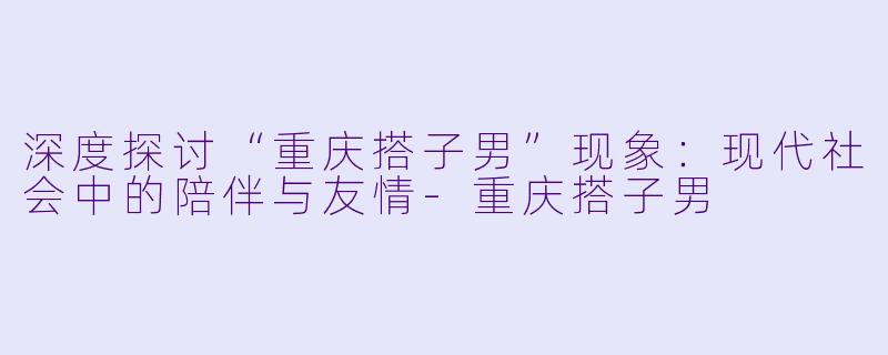 深度探讨“重庆搭子男”现象：现代社会中的陪伴与友情-重庆搭子男
