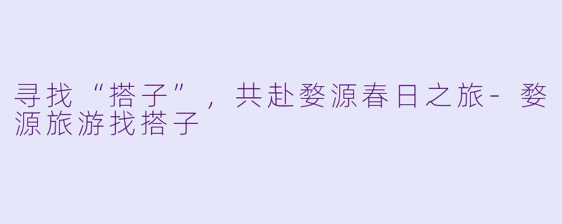 寻找“搭子”，共赴婺源春日之旅-婺源旅游找搭子