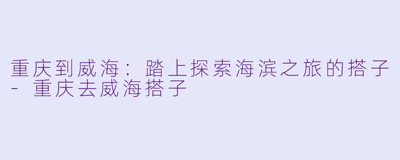 重庆到威海：踏上探索海滨之旅的搭子-重庆去威海搭子