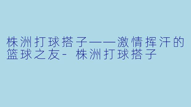 株洲打球搭子——激情挥汗的篮球之友-株洲打球搭子