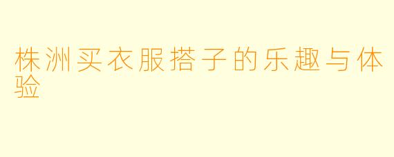 株洲买衣服搭子的乐趣与体验