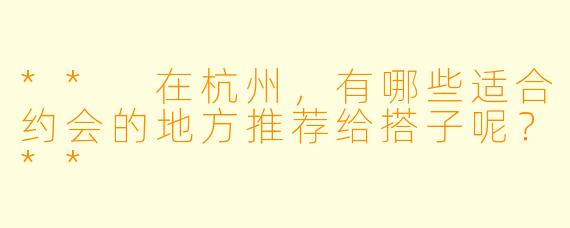 ** 在杭州,有哪些适合约会的地方推荐给搭子呢?**