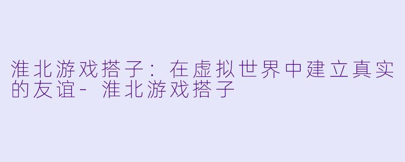 淮北游戏搭子:在虚拟世界中建立真实的友谊