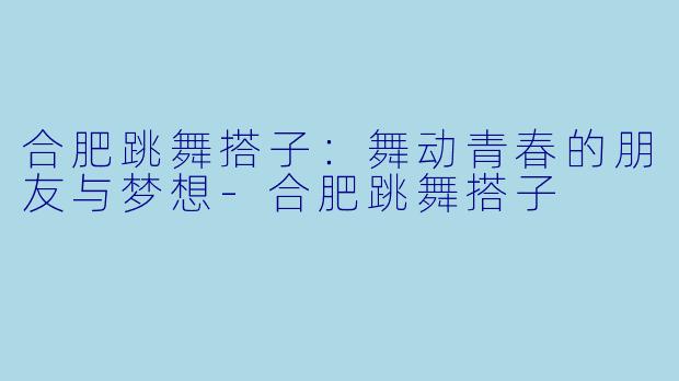 合肥跳舞搭子：舞动青春的朋友与梦想-合肥跳舞搭子