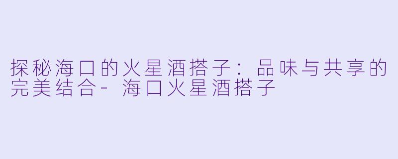 探秘海口的火星酒搭子：品味与共享的完美结合-海口火星酒搭子