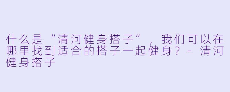 什么是“清河健身搭子”,我们可以在哪里找到适合的搭子一起健身?