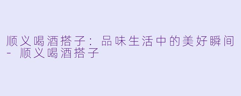 顺义喝酒搭子：品味生活中的美好瞬间-顺义喝酒搭子