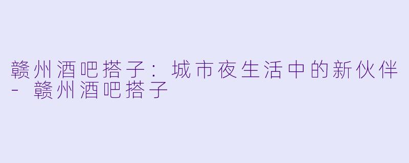 赣州酒吧搭子：城市夜生活中的新伙伴-赣州酒吧搭子