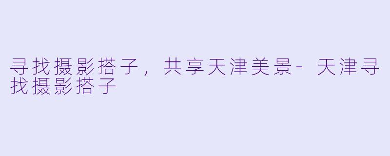 寻找摄影搭子，共享天津美景-天津寻找摄影搭子