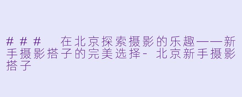 ### 在北京探索摄影的乐趣——新手摄影搭子的完美选择